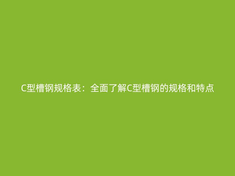 C型槽鋼規(guī)格表：全面了解C型槽鋼的規(guī)格和特點