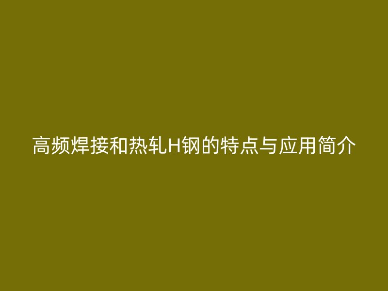 高頻焊接和熱軋H鋼的特點(diǎn)與應(yīng)用簡介