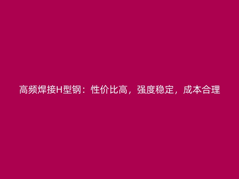 高頻焊接H型鋼：性價比高，強度穩(wěn)定，成本合理