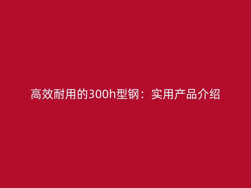 高效耐用的300h型鋼：實(shí)用產(chǎn)品介紹