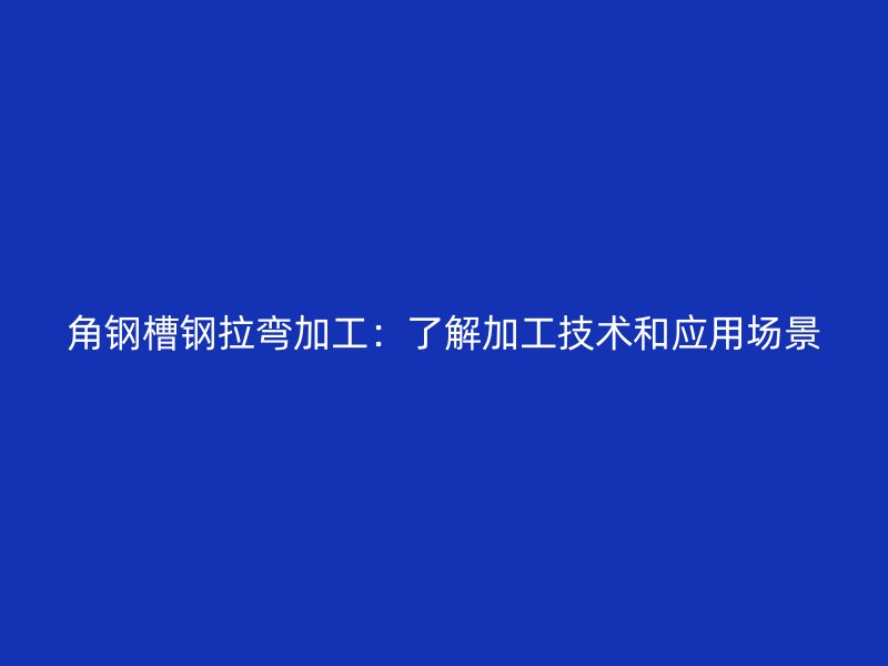角鋼槽鋼拉彎加工：了解加工技術(shù)和應(yīng)用場景