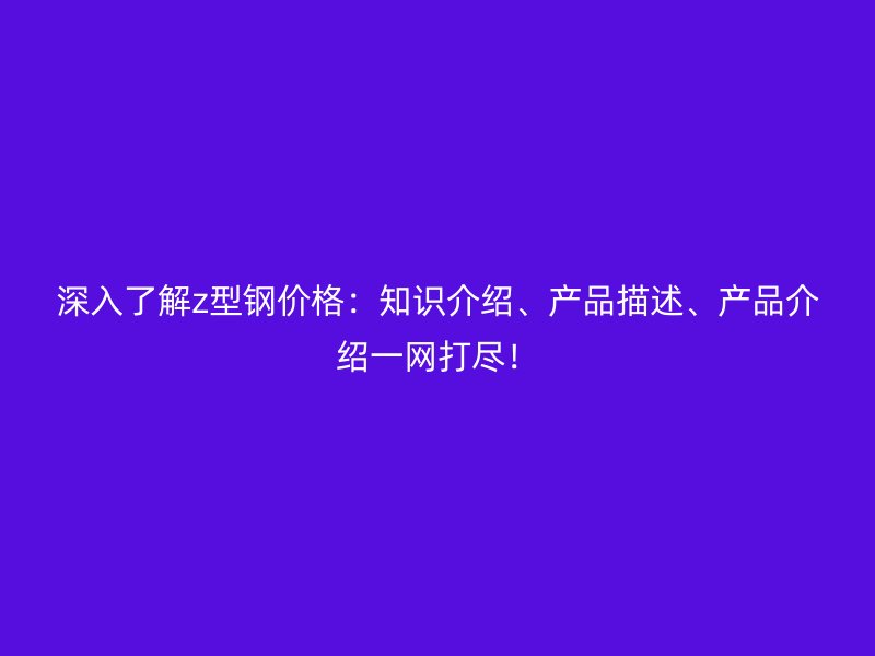 深入了解z型鋼價(jià)格：知識介紹、產(chǎn)品描述、產(chǎn)品介紹一網(wǎng)打盡！