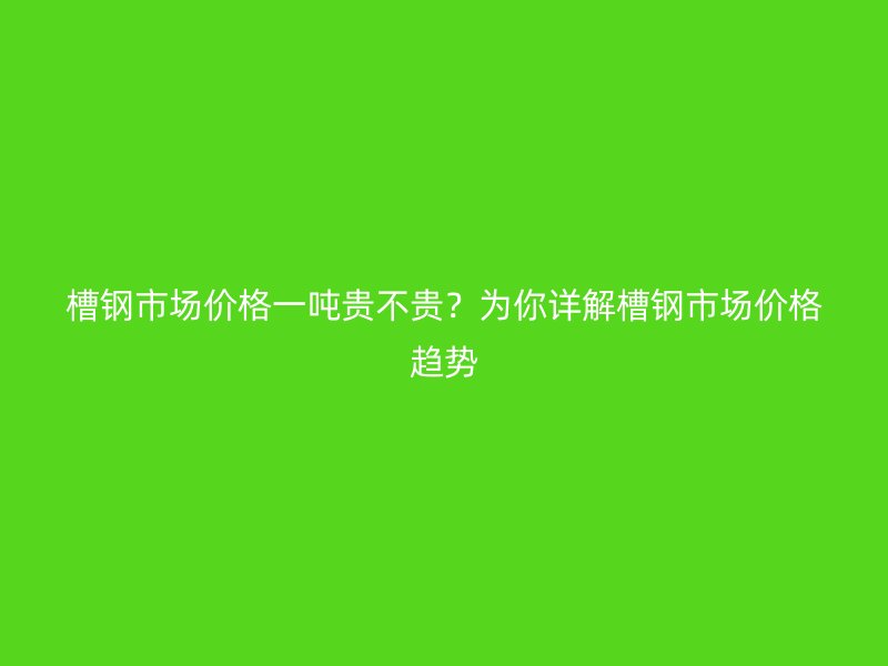 槽鋼市場價格一噸貴不貴？為你詳解槽鋼市場價格趨勢