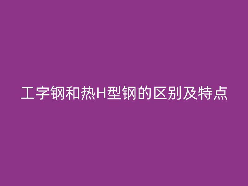工字鋼和熱H型鋼的區(qū)別及特點