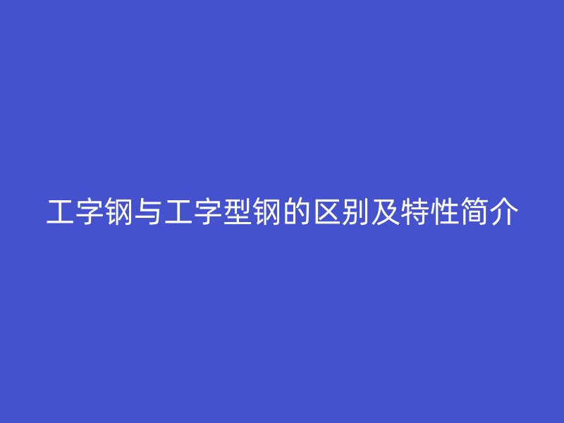 工字鋼與工字型鋼的區(qū)別及特性簡介