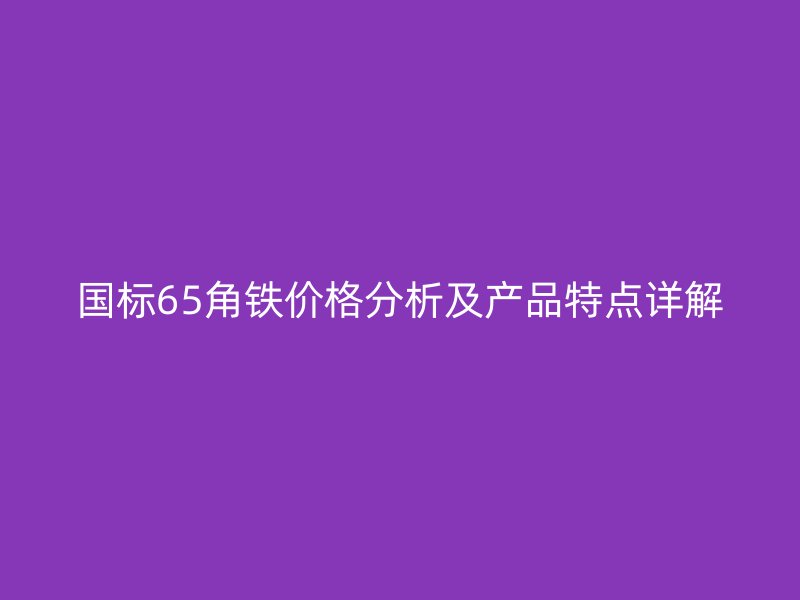 國標(biāo)65角鐵價格分析及產(chǎn)品特點詳解