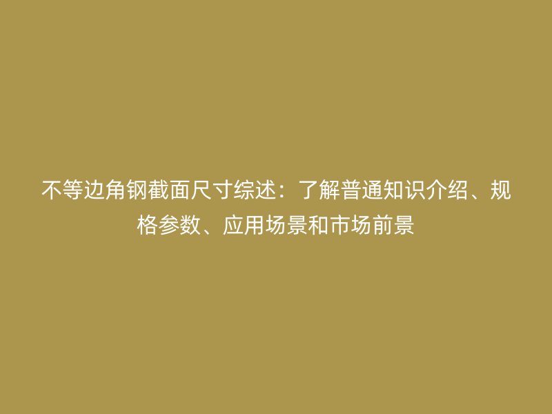 不等邊角鋼截面尺寸綜述：了解普通知識介紹、規(guī)格參數(shù)、應(yīng)用場景和市場前景
