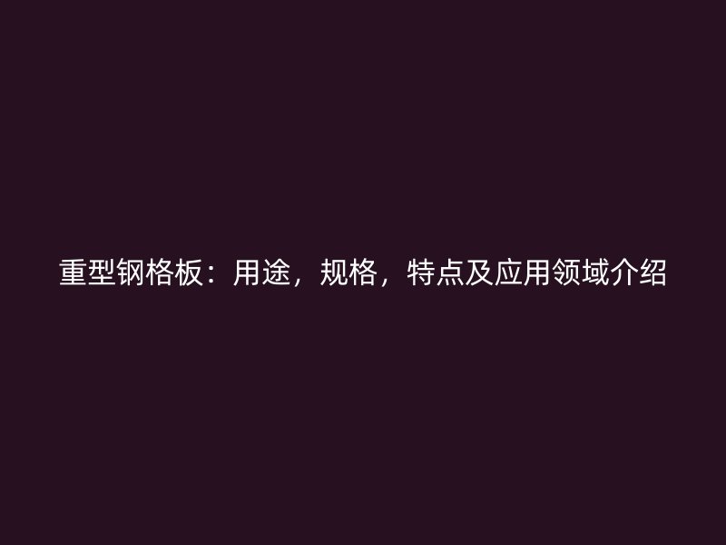重型鋼格板：用途，規(guī)格，特點(diǎn)及應(yīng)用領(lǐng)域介紹