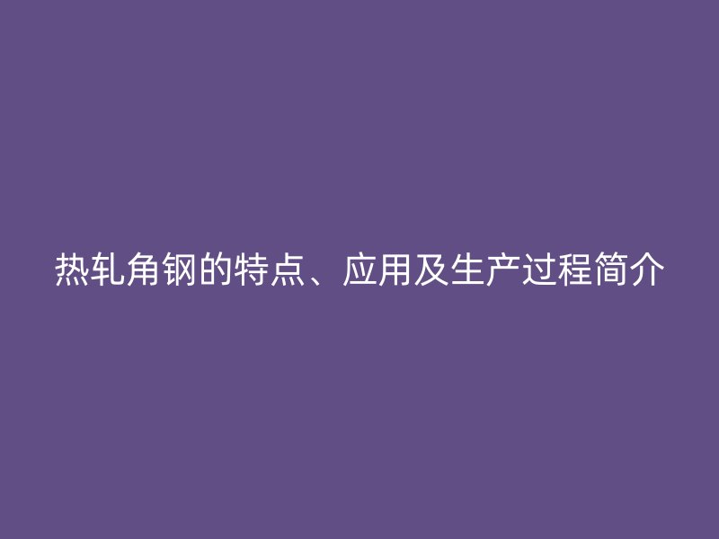 熱軋角鋼的特點(diǎn)、應(yīng)用及生產(chǎn)過程簡介