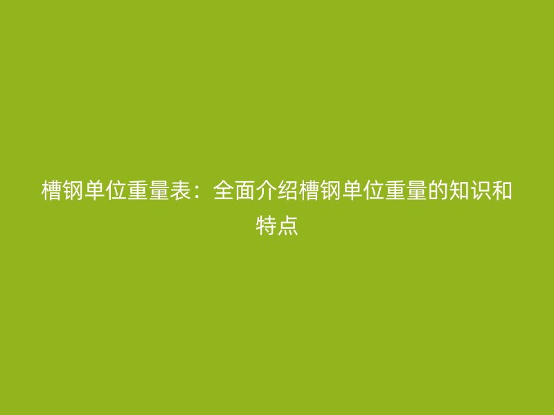 槽鋼單位重量表：全面介紹槽鋼單位重量的知識和特點