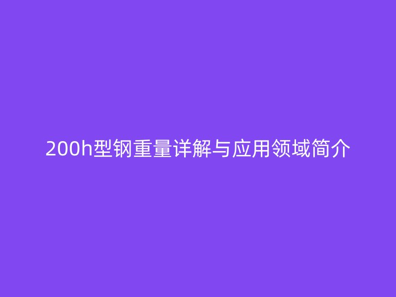 200h型鋼重量詳解與應(yīng)用領(lǐng)域簡介