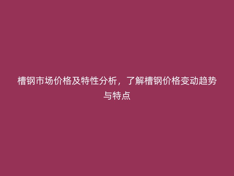 槽鋼市場價格及特性分析，了解槽鋼價格變動趨勢與特點