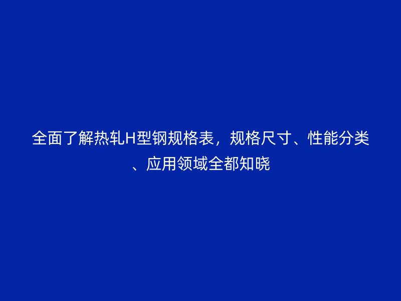 全面了解熱軋H型鋼規(guī)格表，規(guī)格尺寸、性能分類、應用領域全都知曉